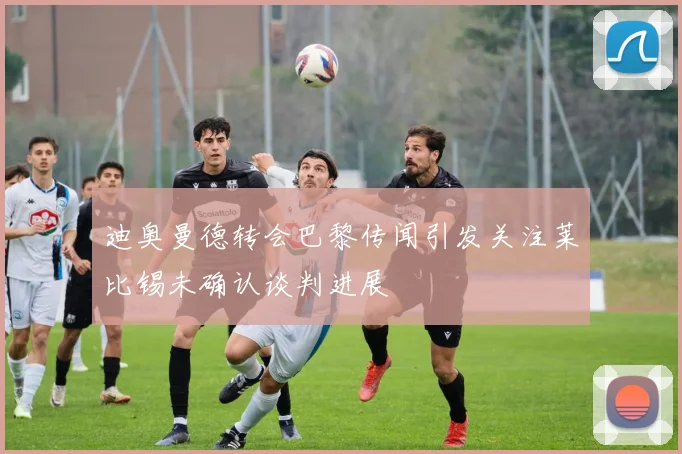 迪奥曼德转会巴黎传闻引发关注莱比锡未确认谈判进展