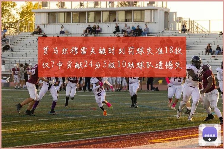 贾马尔穆雷关键时刻罚球失准18投仅7中贡献24分5板10助球队遗憾失平