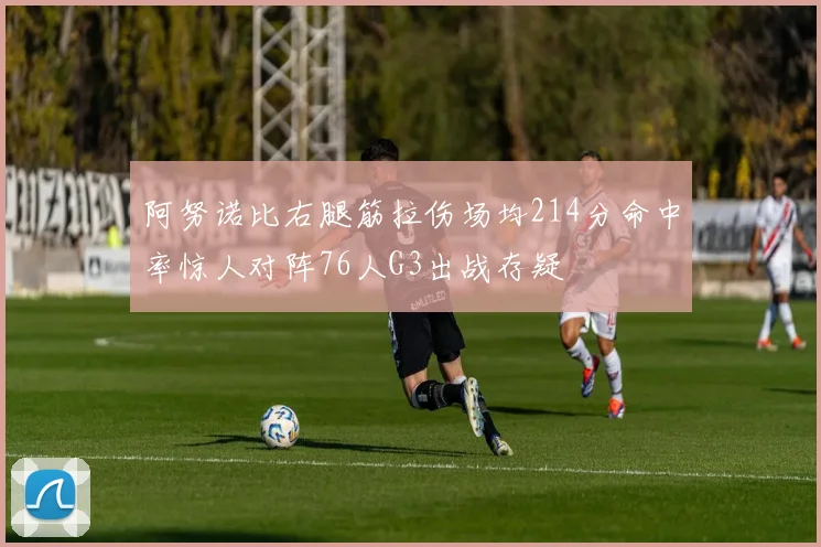 阿努诺比右腿筋拉伤场均214分命中率惊人对阵76人G3出战存疑