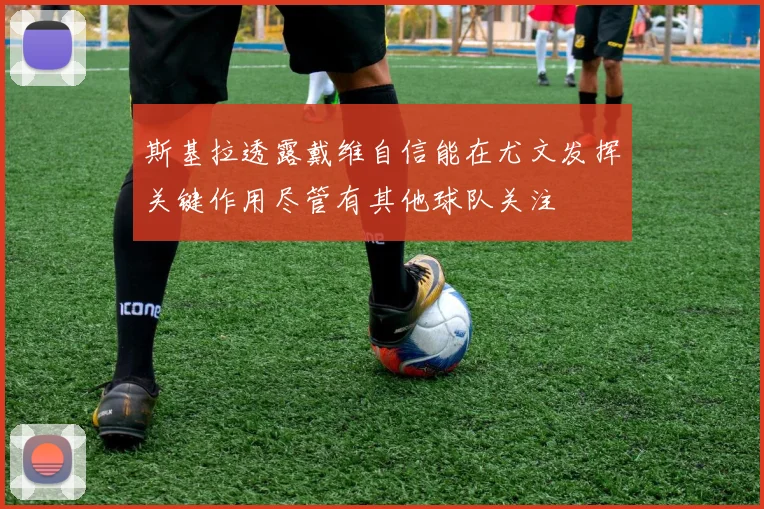斯基拉透露戴维自信能在尤文发挥关键作用尽管有其他球队关注