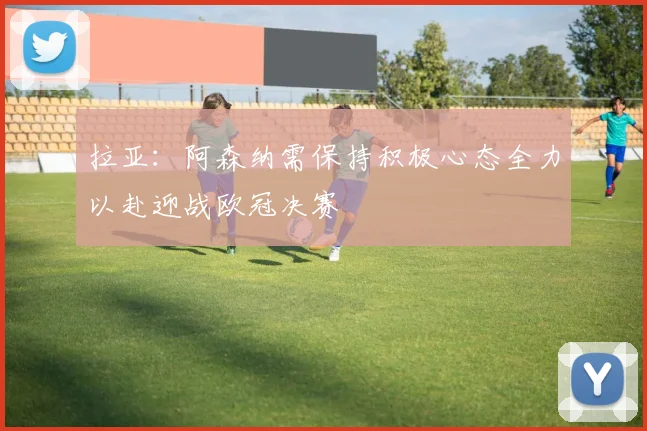 拉亚：阿森纳需保持积极心态全力以赴迎战欧冠决赛