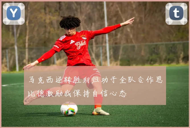 马克西逆转胜利归功于全队合作恩比德激励我保持自信心态