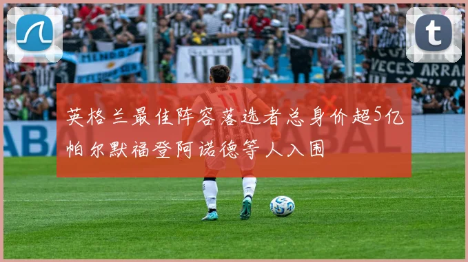 英格兰最佳阵容落选者总身价超5亿帕尔默福登阿诺德等人入围