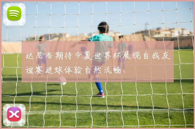 达尼洛期待今夏世界杯展现自我友谊赛进球体验自然流畅