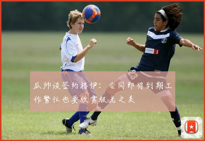 瓜帅谈签约格伊：合同即将到期工作繁忙也要欣赏极光之美