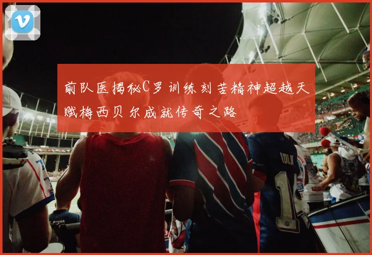 前队医揭秘C罗训练刻苦精神超越天赋梅西贝尔成就传奇之路